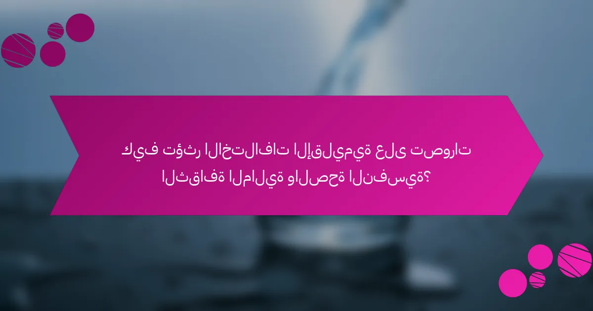 كيف تؤثر الاختلافات الإقليمية على تصورات الثقافة المالية والصحة النفسية؟